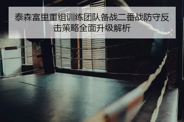 泰森富里重组训练团队备战二番战防守反击策略全面升级解析