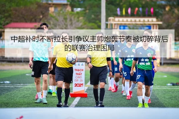 中超补时不断拉长引争议主帅炮轰节奏被切碎背后的联赛治理困局